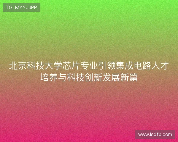 北京科技大学芯片专业引领集成电路人才培养与科技创新发展新篇